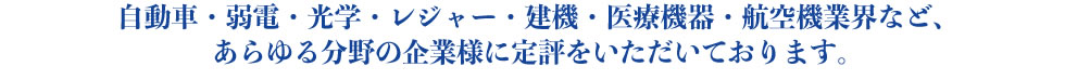 自動車・弱電・光学・レジャー・建機・医療機器・航空機業界など、あらゆる分野の企業様に定評をいただいております。